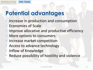 Potential advantages
• Increase in production and consumption
• Economies of Scale
• Improve allocative and productive efficiency
• More options to consumers
• Increase market competition
• Access to advance technology
• Inflow of Knowledge
• Reduce possibility of hostility and violence
by: Shadi A. Razak 12
INTRODUCTION FREE TRADE
 