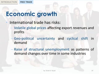 Economic growth
• International trade has risks:
– Volatile global prices affecting export revenues and
profits
– Geo-political uncertainty and cyclical shift in
demand
– Raise of structural unemployment as patterns of
demand changes over time in some industries
by: Shadi A. Razak 14
INTRODUCTION FREE TRADE
 