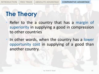 The Theory
• Refer to the a country that has a margin of
superiority in supplying a good in compression
to other countries
• In other words, when the country has a lower
opportunity cost in supplying of a good than
another country.
by: Shadi A. Razak 21
INTRODUCTION FREE TRADE ABSOLUTE ADVANTAGE COMPARATIVE ADVANTAGE
 