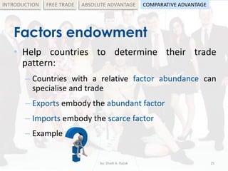 Factors endowment
• Help countries to determine their trade
pattern:
– Countries with a relative factor abundance can
specialise and trade
– Exports embody the abundant factor
– Imports embody the scarce factor
– Example
by: Shadi A. Razak 25
INTRODUCTION FREE TRADE ABSOLUTE ADVANTAGE COMPARATIVE ADVANTAGE
 