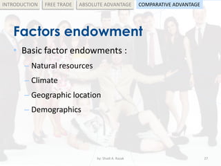 Factors endowment
• Basic factor endowments :
– Natural resources
– Climate
– Geographic location
– Demographics
by: Shadi A. Razak 27
INTRODUCTION FREE TRADE ABSOLUTE ADVANTAGE COMPARATIVE ADVANTAGE
 