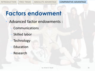 Factors endowment
• Advanced factor endowments :
– Communications
– Skilled labor
– Technology
– Education
– Research
by: Shadi A. Razak 28
INTRODUCTION FREE TRADE ABSOLUTE ADVANTAGE COMPARATIVE ADVANTAGE
 