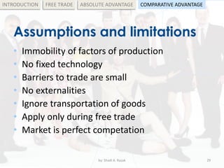 Assumptions and limitations
• Immobility of factors of production
• No fixed technology
• Barriers to trade are small
• No externalities
• Ignore transportation of goods
• Apply only during free trade
• Market is perfect competation
by: Shadi A. Razak 29
INTRODUCTION FREE TRADE ABSOLUTE ADVANTAGE COMPARATIVE ADVANTAGE
 