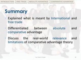 Summary
• Explained what is meant by International and
free trade
• Differentiated between absolute and
comparative advantage
• Discuss the real-world relevance and
limitations of comparative advantage theory
by: Shadi A. Razak 30
INTRODUCTION FREE TRADE ABSOLUTE ADVANTAGE COMPARATIVE ADVANTAGE
 