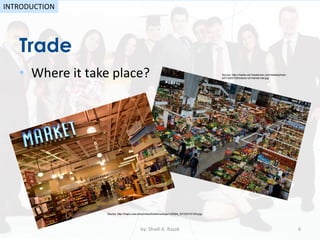 Trade
• Where it take place?
by: Shadi A. Razak 6
INTRODUCTION
Source: http://media-cdn.tripadvisor.com/media/photo-
s/01/2d/01/35/interior-of-market-hall.jpg
Source: http://maps.ucla.edu/photos/locations/large/L83994_201203151334.jpg
 