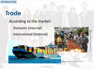Trade
• According to the market:
– Domestic (Internal)
– International (External)
by: Shadi A. Razak 7
INTRODUCTION
Source:
http://www.sacramentolifestyle.com/Farmers_Market/Farmers_
Market_1.jpg
Source:
https://thebusinessethicsblog.files.wordpress.com/2010/06/trad
e-ethics.jpeg
 