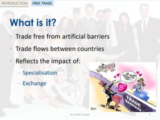 What is it?
• Trade free from artificial barriers
• Trade flows between countries
• Reflects the impact of:
– Specialisation
– Exchange
by: Shadi A. Razak 9
INTRODUCTION FREE TRADE
 