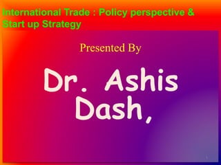 International Trade : Policy perspective &
Start up Strategy
Presented By
Dr. Ashis
Dash,
1
 