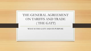 THE GENERAL AGREEMENT
ON TARIFFS AND TRADE
( THE GATT)
WHAT IS THE GATT AND ITS PURPOSE
 