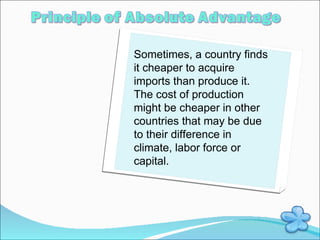 Sometimes, a country finds it cheaper to acquire imports than produce it. The cost of production might be cheaper in other countries that may be due to their difference in climate, labor force or capital. 