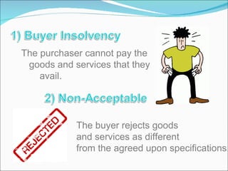 The purchaser cannot pay the  goods and services that they  avail. The buyer rejects goods and services as different  from the agreed upon specifications.  
