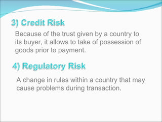 Because of the trust given by a country to its buyer, it allows to take of possession of goods prior to payment. A change in rules within a country that may cause problems during transaction. 
