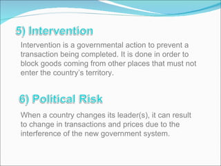 Intervention is a governmental action to prevent a transaction being completed. It is done in order to block goods coming from other places that must not enter the country’s territory. When a country changes its leader(s), it can result to change in transactions and prices due to the interference of the new government system. 
