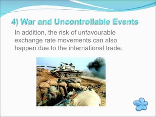 In addition, the risk of unfavourable exchange rate movements can also happen due to the international trade. 