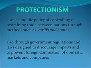 is an economic policy of controlling or restraining trade between nations through methods such as   tariffs and quotas also through government regulations and laws designed to  discourage imports  and to  prevent foreign domination  of domestic markets and companies 
