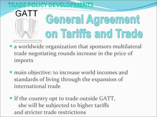a worldwide organization that sponsors multilateral trade negotiating rounds increase in the price of imports main objective: to increase world incomes and standards of living through the expansion of international trade If the country opt to trade outside GATT,  she will be subjected to higher tariffs  and stricter trade restrictions 