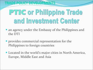 an agency under the Embassy of the Philippines and the DTI provides commercial representation for the Philippines to foreign countries Located in the world's major cities in North America, Europe, Middle East and Asia 