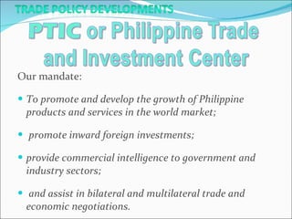 Our mandate:  To promote and develop the growth of Philippine products and services in the world market; promote inward foreign investments;  provide commercial intelligence to government and industry sectors; and assist in bilateral and multilateral trade and economic negotiations.  