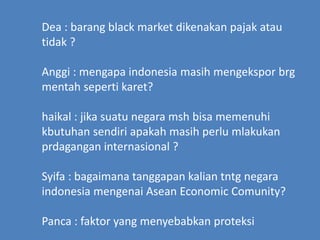 Dea : barang black market dikenakan pajak atau
tidak ?
Anggi : mengapa indonesia masih mengekspor brg
mentah seperti karet?
haikal : jika suatu negara msh bisa memenuhi
kbutuhan sendiri apakah masih perlu mlakukan
prdagangan internasional ?
Syifa : bagaimana tanggapan kalian tntg negara
indonesia mengenai Asean Economic Comunity?
Panca : faktor yang menyebabkan proteksi
 