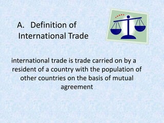 A. Definition of
International Trade
international trade is trade carried on by a
resident of a country with the population of
other countries on the basis of mutual
agreement
 