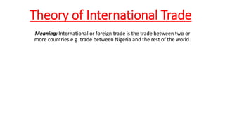 Theory of International Trade
Meaning: International or foreign trade is the trade between two or
more countries e.g. trade between Nigeria and the rest of the world.
 