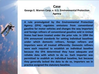 Case
George E. Warren Corp. v. U.S. Environmental Protection
Agency
A rule promulgated by the Environmental Protection
Agency (EPA) regulates emissions from conventional
gasoline for motor vehicles and changes the way importers
and foreign refiners of conventional gasoline sold in United
States had been treated under the prior rule. In 1994 the
EPA announced standards for setting individual baselines
under which domestic refiners, foreign refiners and
importers were all treated differently. Domestic refiners
were each required to establish an individual baseline
because the EPA determined they have adequate and
reliable data with which to do so. Each importer was
permitted to establish an individual baseline, but because
they generally lacked the data to do so, importers we in
practice assigned the statutory baseline.
 