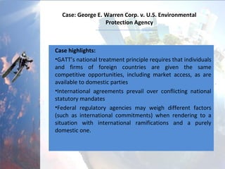 Case: George E. Warren Corp. v. U.S. Environmental
Protection Agency
Case highlights:
•GATT’s national treatment principle requires that individuals
and firms of foreign countries are given the same
competitive opportunities, including market access, as are
available to domestic parties (anti-discrimination)
•International agreements prevail over conflicting national
statutory mandates
•Federal regulatory agencies may weigh different factors
(such as international commitments) when rendering to a
situation with international ramifications and a purely
domestic one.
 