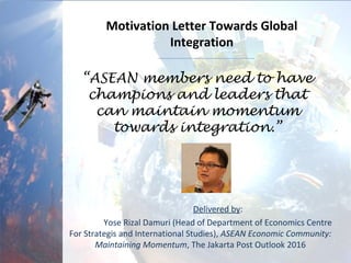 Delivered by:
Yose Rizal Damuri (Head of Department of Economics Centre
For Strategis and International Studies), ASEAN Economic Community:
Maintaining Momentum, The Jakarta Post Outlook 2016
“ASEAN members need to have
champions and leaders that
can maintain momentum
towards integration.”
Motivation Letter Towards Global
Integration
 