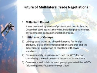 Future of Multilateral Trade Negotiations
• Millenium Round
It was preceded by weeks of protests and riots in Seattle,
December 1999 against the WTO, included public interest,
environmental, consumer and labor groups.
• Initial aim of Groups
1) Labor groups protested alleged dumping for foreign
products, a lack or international labor standards and the
movement of production to countries with lower
standards.
2) Environmental groups have accused the WTO for not
considering the environmental impacts of its decisions.
3) Consumer and public interest groups protested the WTO’s
failure to give safety priority over trade.
 