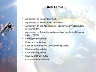 Key Terms
• Agreement on Import Licensing
• Agreement on Preshipment Inspection
• Agreement on the Application of Sanitary and Phytosanitary
Measures (SPS)
• Agreement on Trade-Related Aspects of Intellectual Propery
Rights (TRIPS)
• Binding commitments
• Cease and desist order
• Code on Subsidies and Countervailing Duties
• Countervailing subsidy
• Countervailing duties
• Country of Origin Rules
• Customs Valuation Code
 