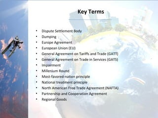 Key Terms
• Dispute Settlement Body
• Dumping
• Europe Agreement
• European Union (EU)
• General Agreement on Tariffs and Trade (GATT)
• General Agreement on Trade in Services (GATS)
• Impairment
• Millenium Round
• Most-favored-nation principle
• National treatment principle
• North American Free Trade Agreement (NAFTA)
• Partnership and Cooperation Agreement
• Regional Goods
 