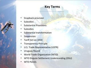 Key Terms
• Snapback provision
• Subsidies
• Substantial Provisions
• Subsidies
• Substantial transformation
• Suspension
• Tariff Act on 1930
• Transparency Principle
• U.S. Trade Representative (USTR)
• Uruguay Round
• World Trade Organization (WTO)
• WTO Dispute Settlement Understanding (DSU)
• WTO Panels
 