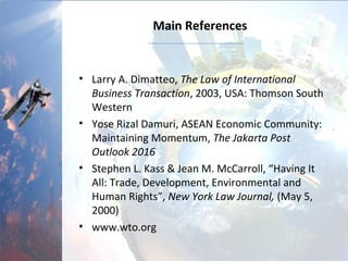 Main References
• Larry A. Dimatteo, The Law of International
Business Transaction, 2003, USA: Thomson South
Western
• Yose Rizal Damuri, ASEAN Economic Community:
Maintaining Momentum, The Jakarta Post
Outlook 2016
• Stephen L. Kass & Jean M. McCarroll, “Having It
All: Trade, Development, Environmental and
Human Rights”, New York Law Journal, (May 5,
2000)
• www.wto.org
 