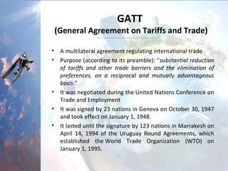GATT
(General Agreement on Tariffs and Trade)
• A multilateral agreement regulating international trade
• Purpose (according to its preamble): "substantial reduction
of tariffs and other trade barriers and the elimination of
preferences, on a reciprocal and mutually advantageous
basis."
• It was negotiated during the United Nations Conference on
Trade and Employment
• It was signed by 23 nations in Geneva on October 30, 1947
and took effect on January 1, 1948.
• It lasted until the signature by 123 nations in Marrakesh on
April 14, 1994 of the Uruguay Round Agreements, which
established the World Trade Organization (WTO) on
January 1, 1995.
 