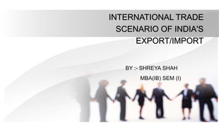INTERNATIONAL TRADE
SCENARIO OF INDIA'S
EXPORT/IMPORT
BY :- SHREYA SHAH
MBA(IB) SEM (I)
 