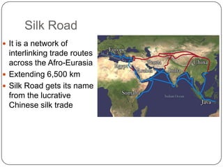 Silk Road
 It is a network of
  interlinking trade routes
  across the Afro-Eurasia
 Extending 6,500 km
 Silk Road gets its name
  from the lucrative
  Chinese silk trade
 