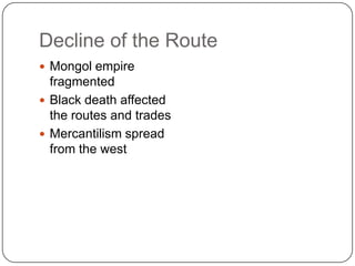 Decline of the Route
 Mongol empire
  fragmented
 Black death affected
  the routes and trades
 Mercantilism spread
  from the west
 