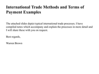 International Trade Methods and Terms of
Payment Examples
The attached slides depict typical international trade processes. I have
compiled notes which accompany and explain the processes in more detail and
I will share these with you on request.
Best regards,
Warren Brown
 