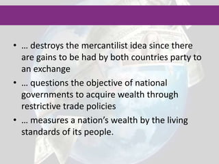 The trade theory that states that nations should accumulate financial wealth, usually in the form of gold, by encouraging exports and discouraging imports is called mercantilism. 	According to this theory other measures of countries' well being, such as living standards or human development, are irrelevant. Mainly Great Britain, France, the Netherlands, Portugal and Spain used mercantilism during the 1500s to the late 1700sThis trade theory suggested that a government can improve economic well being of the country by increasing exports and reducing imports, but turned out to be a flaw strategy.Mercantilism