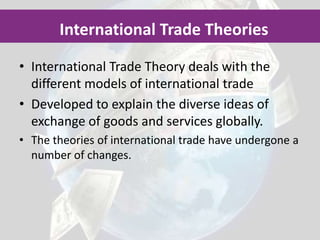 International Trade Theory deals with the different models of international tradeDeveloped to explain the diverse ideas of exchange of goods and services globally.The theories of international trade have undergone a number of changes.International Trade Theories 