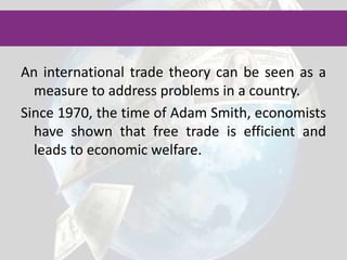 An international trade theory can be seen as a measure to address problems in a country.Since 1970, the time of Adam Smith, economists have shown that free trade is efficient and leads to economic welfare.