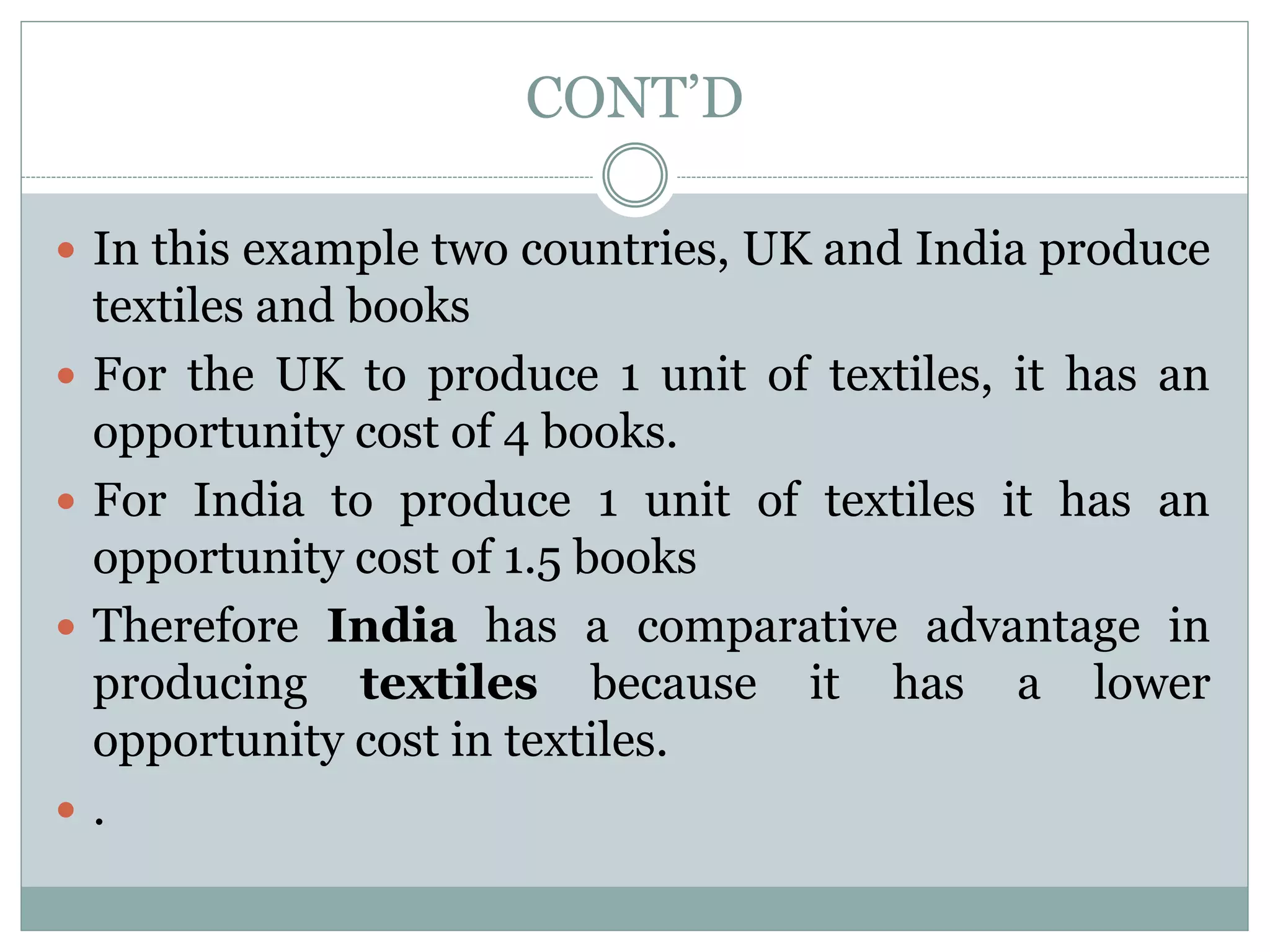 CONT’D
 In this example two countries, UK and India produce
textiles and books
 For the UK to produce 1 unit of textiles, it has an
opportunity cost of 4 books.
 For India to produce 1 unit of textiles it has an
opportunity cost of 1.5 books
 Therefore India has a comparative advantage in
producing textiles because it has a lower
opportunity cost in textiles.
 .
 