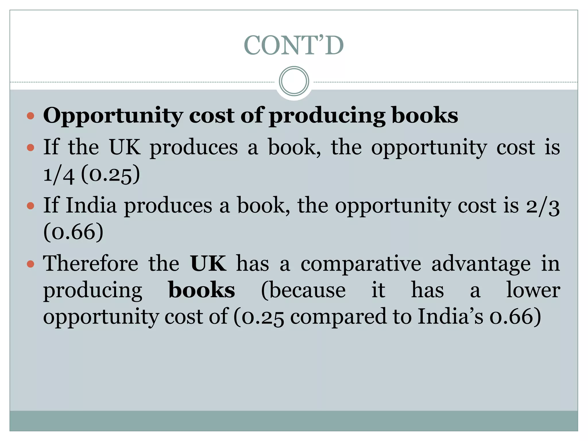 CONT’D
 Opportunity cost of producing books
 If the UK produces a book, the opportunity cost is
1/4 (0.25)
 If India produces a book, the opportunity cost is 2/3
(0.66)
 Therefore the UK has a comparative advantage in
producing books (because it has a lower
opportunity cost of (0.25 compared to India’s 0.66)
 