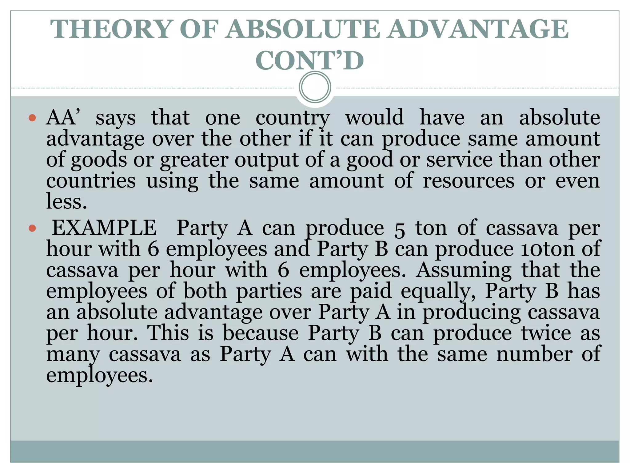 THEORY OF ABSOLUTE ADVANTAGE
CONT’D
 AA’ says that one country would have an absolute
advantage over the other if it can produce same amount
of goods or greater output of a good or service than other
countries using the same amount of resources or even
less.
 EXAMPLE Party A can produce 5 ton of cassava per
hour with 6 employees and Party B can produce 10ton of
cassava per hour with 6 employees. Assuming that the
employees of both parties are paid equally, Party B has
an absolute advantage over Party A in producing cassava
per hour. This is because Party B can produce twice as
many cassava as Party A can with the same number of
employees.
 