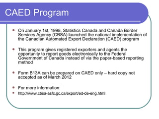 CAED Program On January 1st, 1998, Statistics Canada and Canada Border Services Agency (CBSA) launched the national implementation of the Canadian Automated Export Declaration (CAED) program  This program gives registered exporters and agents the opportunity to report goods electronically to the Federal Government of Canada instead of via the paper-based reporting method Form B13A can be prepared on CAED only – hard copy not accepted as of March 2012  For more information:  http://www.cbsa-asfc.gc.ca/export/ed-de-eng.html   