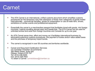 Carnet The ATA Carnet is an international, unified customs document which simplifies customs procedures for the temporary duty free admission of three main categories of goods traded internationally:  commercial samples, goods for presentation or use at trade fairs, shows, exhibitions or similar events and professional equipment.  Essentially the carnet is a merchandise passport that facilitates travel with goods, into foreign countries, making travelling abroad easy and hassle-free. The ATA Carnet can be used for unlimited entries and exits from foreign countries and Canada for up to one year. An ATA Carnet saves time, effort and money as it facilitates international business by eliminating extensive customs procedures, the payment of duties and/or value added taxes and the purchase of temporary import bonds. The carnet is recognized in over 58 countries and territories worldwide.   Carnet and Document Certification Services c/o Canadian Chamber of Commerce 360 Albert Street, Suite 420 Ottawa, Ontario K1R 7X7 Tel: (613) 238-4000  Fax: (613) 238-7643 To obtain a Carnet:  [email_address] 