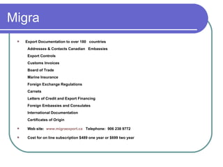 Migra Export Documentation to over 180   countries   Addresses & Contacts Canadian   Embassies   Export Controls   Customs Invoices   Board of Trade   Marine Insurance   Foreign Exchange Regulations   Carnets   Letters of Credit and Export Financing   Foreign Embassies and Consulates   International Documentation   Certificates of Origin  Web site:  www.migraexport.ca   Telephone:  906 238 9772 Cost for on line subscription $489 one year or $699 two year  