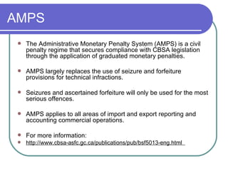 AMPS  The Administrative Monetary Penalty System (AMPS) is a civil penalty regime that secures compliance with CBSA legislation through the application of graduated monetary penalties. AMPS largely replaces the use of seizure and forfeiture provisions for technical infractions.  Seizures and ascertained forfeiture will only be used for the most serious offences. AMPS applies to all areas of import and export reporting and accounting commercial operations. For more information:  http://www.cbsa-asfc.gc.ca/publications/pub/bsf5013-eng.html  