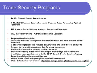 Trade Security Programs  FAST - Free and Secure Trade Program C-TPAT (US Customs Service Program) - Customs-Trade Partnership Against Terrorism PIP (Canada Border Services Agency) - Partners In Protection AEO (European Union) – Authorized Economic Operators  Program Benefits include:  Access to dedicated lanes (where available) for faster and more efficient border clearance  A streamlined process that reduces delivery times and landed costs of imports  No need to transmit transactional data for every transaction  Minimal documentation required to clear the border  Increased certainty at the border resulting in fewer delays and examinations  A unified, ongoing partnership with the CBSA Canada Border Services Agency  Promotion of Canadian competitiveness  Advancement of voluntary compliance and self-assessment Web site for further information:  http://cbsa-asfc.gc.ca/prog/fast-expres/menu-eng.html 