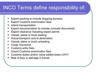 INCO Terms define responsibility of: Export packing to include shipping sensors Export Customs examination fees  Inland transportation Export documentation to include consular documents Export clearance including export permit  Vessel, plane or truck loading Actual transport cost to destination Vessel, plane or truck unloading  Cargo insurance Customs entry fees Import Customs examination fees Customs duties and/or value added taxes (VAT) Risk of loss or damage in transit  
